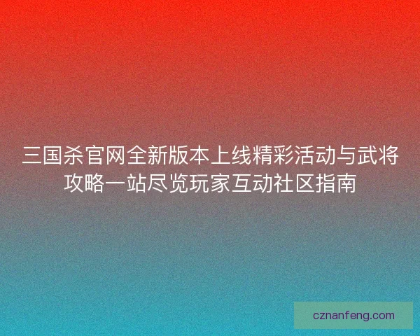 三国杀官网全新版本上线精彩活动与武将攻略一站尽览玩家互动社区指南