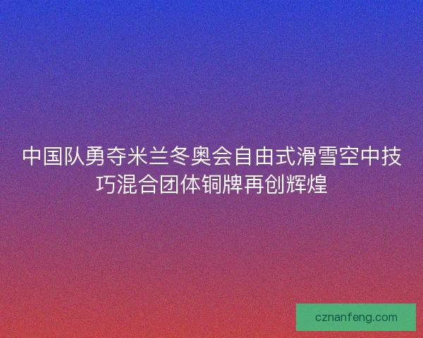 中国队勇夺米兰冬奥会自由式滑雪空中技巧混合团体铜牌再创辉煌