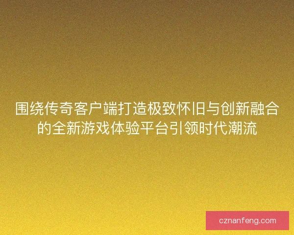 围绕传奇客户端打造极致怀旧与创新融合的全新游戏体验平台引领时代潮流