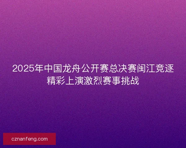 2025年中国龙舟公开赛总决赛闽江竞逐精彩上演激烈赛事挑战