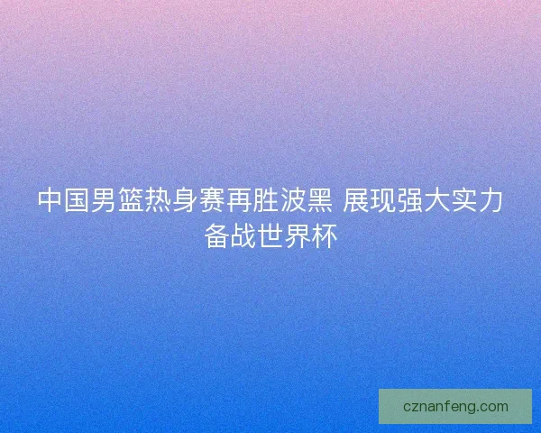 中国男篮热身赛再胜波黑 展现强大实力备战世界杯