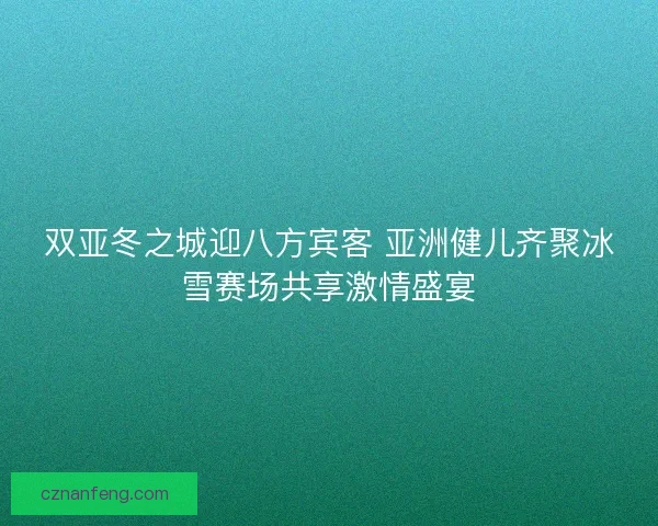 双亚冬之城迎八方宾客 亚洲健儿齐聚冰雪赛场共享激情盛宴