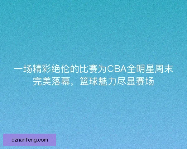一场精彩绝伦的比赛为CBA全明星周末完美落幕，篮球魅力尽显赛场