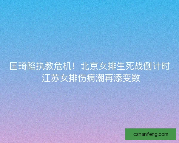 匡琦陷执教危机！北京女排生死战倒计时 江苏女排伤病潮再添变数