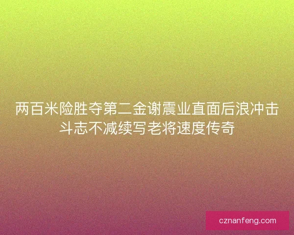 两百米险胜夺第二金谢震业直面后浪冲击斗志不减续写老将速度传奇