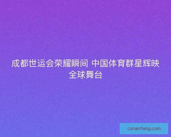 成都世运会荣耀瞬间 中国体育群星辉映全球舞台