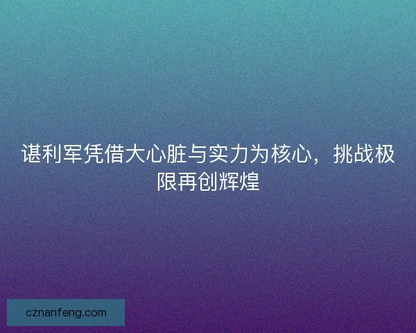 谌利军凭借大心脏与实力为核心,挑战极限再创辉煌 谌利军凭借大心脏与实力为核心,挑战极限再创辉煌