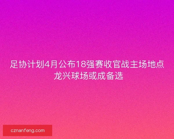 足协计划4月公布18强赛收官战主场地点 龙兴球场或成备选