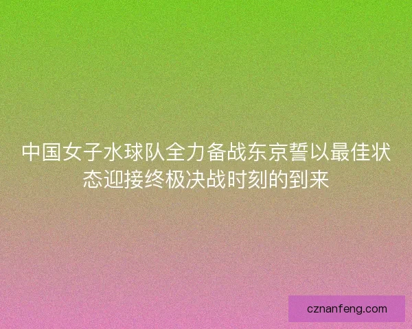 中国女子水球队全力备战东京誓以最佳状态迎接终极决战时刻的到来