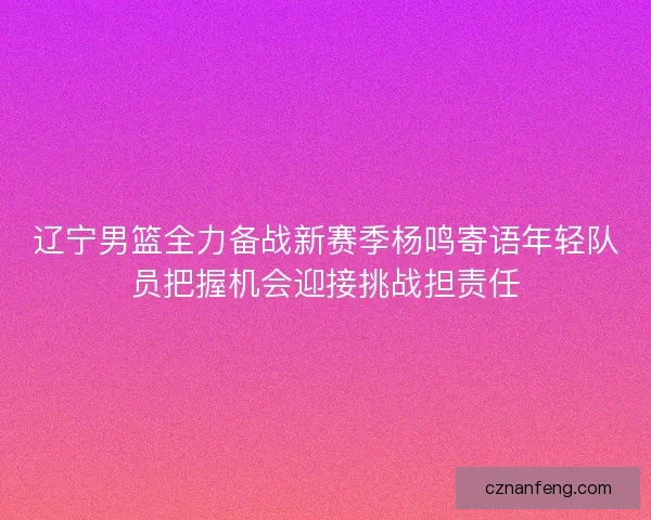辽宁男篮全力备战新赛季杨鸣寄语年轻队员把握机会迎接挑战担责任