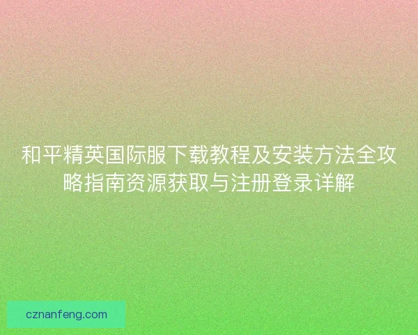 和平精英国际服下载教程及安装方法全攻略指南资源获取与注册登录详解