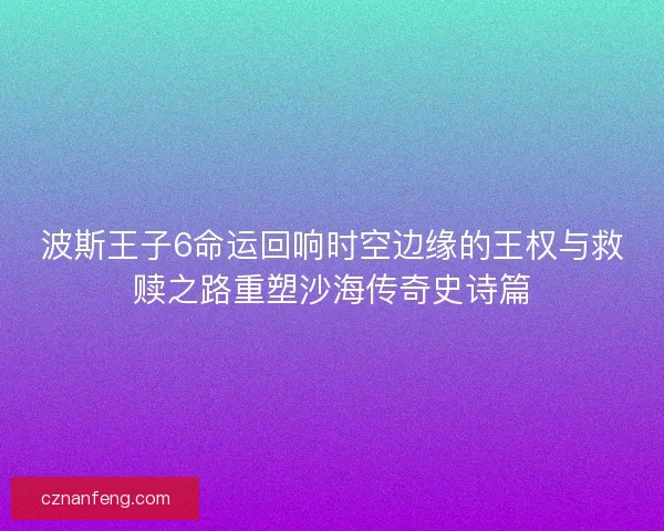 波斯王子6命运回响时空边缘的王权与救赎之路重塑沙海传奇史诗篇