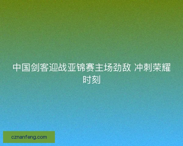 中国剑客迎战亚锦赛主场劲敌 冲刺荣耀时刻
