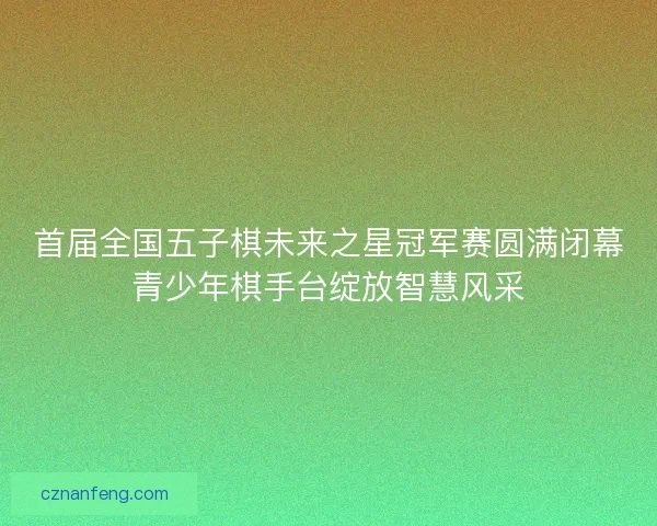 首届全国五子棋未来之星冠军赛圆满闭幕青少年棋手台绽放智慧风采