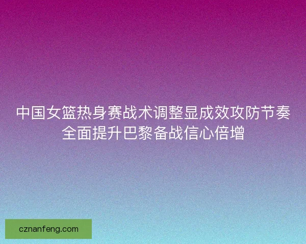 中国女篮热身赛战术调整显成效攻防节奏全面提升巴黎备战信心倍增