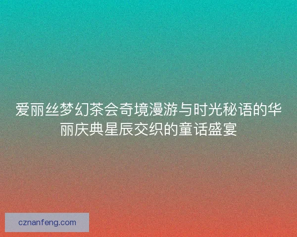 爱丽丝梦幻茶会奇境漫游与时光秘语的华丽庆典星辰交织的童话盛宴